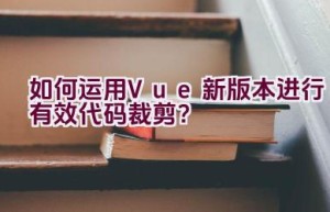 如何运用Vue新版本进行有效代码裁剪？