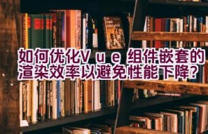 如何优化Vue组件嵌套的渲染效率以避免性能下降？