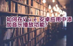 如何在Vue安卓应用中添加音乐播放功能？