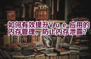 如何有效提升Vue应用的内存管理，防止内存泄露？