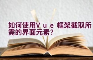 如何使用Vue框架截取所需的界面元素？