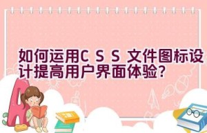 如何运用CSS文件图标设计提高用户界面体验？