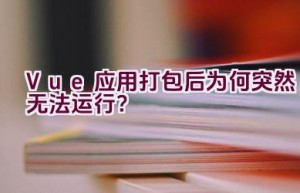 Vue 应用打包后为何突然无法运行？