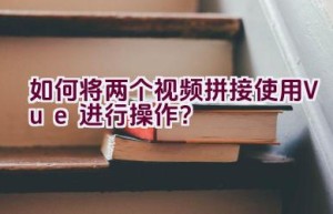 如何将两个视频拼接使用Vue进行操作？