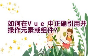 如何在Vue中正确引用并操作元素或组件？