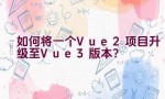 如何将一个Vue 2项目升级至Vue 3版本？