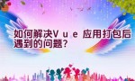 如何解决Vue应用打包后遇到的问题？