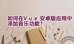 如何在Vue安卓版应用中添加音乐功能？