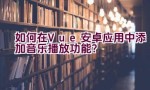 如何在Vue安卓应用中添加音乐播放功能？