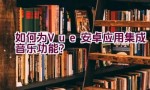 如何为Vue安卓应用集成音乐功能？