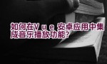 如何在Vue安卓应用中集成音乐播放功能？