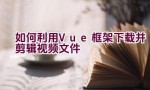 如何利用Vue框架下载并剪辑视频文件