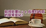 如何处理Vue应用打包后的异常变化？