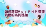 如何获取Vue PHP管理界面的访问链接