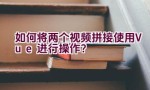 如何将两个视频拼接使用Vue进行操作？