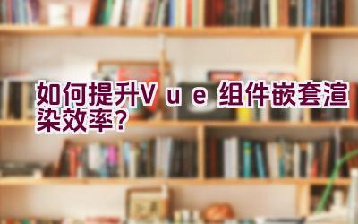 如何提升Vue组件嵌套渲染效率？插图