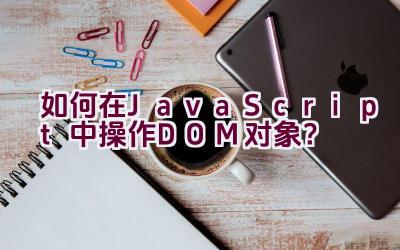 如何在JavaScript中操作DOM对象？插图