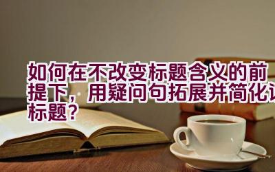 如何在不改变标题含义的前提下，用疑问句拓展并简化该标题？插图