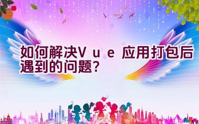 如何解决Vue应用打包后遇到的问题？插图