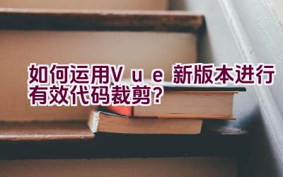 如何运用Vue新版本进行有效代码裁剪？插图