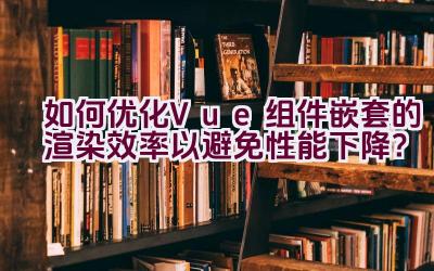 如何优化Vue组件嵌套的渲染效率以避免性能下降？插图