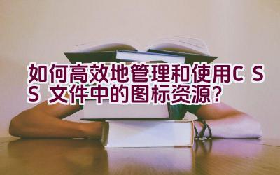 如何高效地管理和使用CSS文件中的图标资源？插图