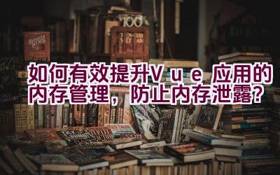 如何有效提升Vue应用的内存管理，防止内存泄露？插图