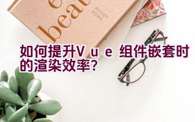 如何提升Vue组件嵌套时的渲染效率？插图