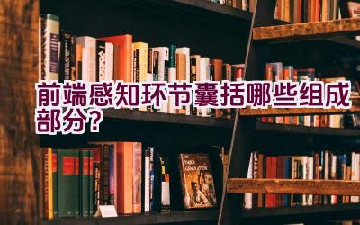 前端感知环节囊括哪些组成部分？插图