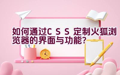 “如何通过CSS定制火狐浏览器的界面与功能？”插图