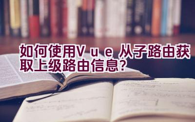 如何使用Vue从子路由获取上级路由信息？插图