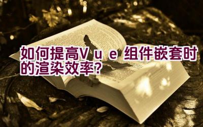 如何提高Vue组件嵌套时的渲染效率？插图