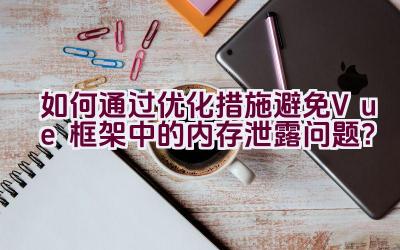 如何通过优化措施避免Vue框架中的内存泄露问题？插图