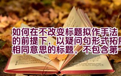 如何在不改变标题拟作手法的前提下，以疑问句形式拓展相同意思的标题，不包含第一人称？插图