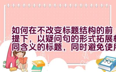 如何在不改变标题结构的前提下，以疑问句的形式拓展相同含义的标题，同时避免使用第一人称？插图