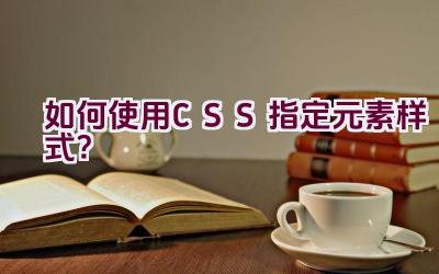 如何使用CSS指定元素样式？插图