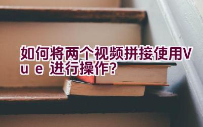 如何将两个视频拼接使用Vue进行操作？插图