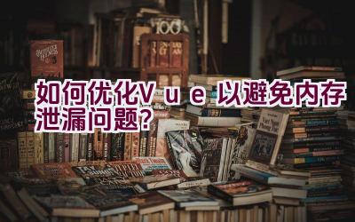 如何优化Vue以避免内存泄漏问题？插图